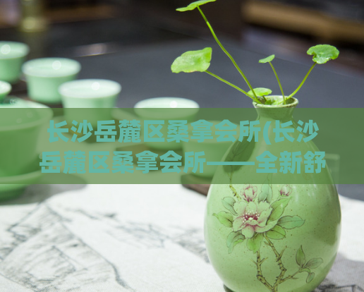 长沙岳麓区桑拿会所(长沙岳麓区桑拿会所——全新舒适体验！)