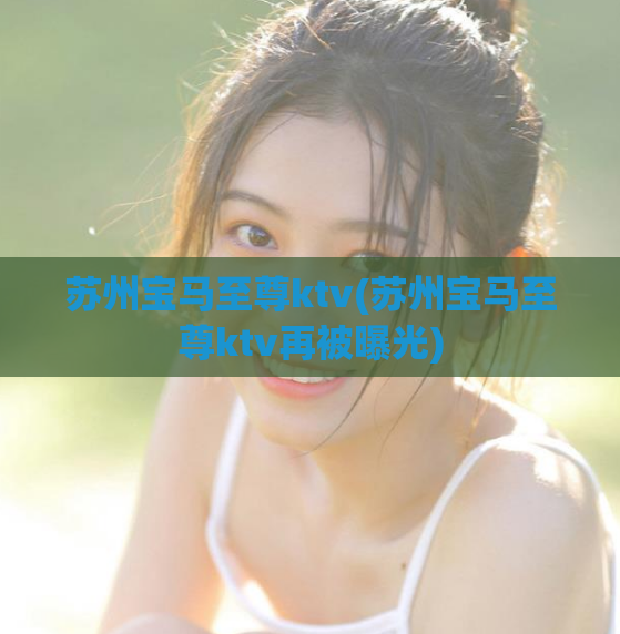 苏州宝马至尊ktv(苏州宝马至尊ktv再被曝光)