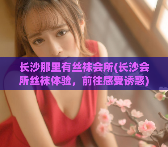 长沙那里有丝袜会所(长沙会所丝袜体验，前往感受诱惑)