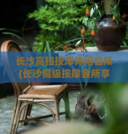 长沙高档按摩休闲会所(长沙高级按摩会所享受身心休闲)