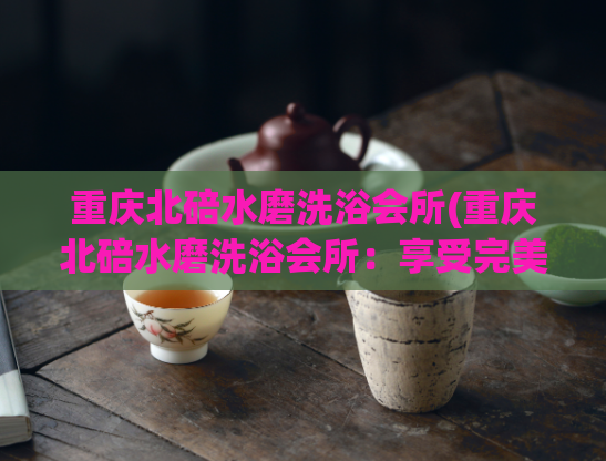 重庆北碚水磨洗浴会所(重庆北碚水磨洗浴会所：享受完美的身心放松)