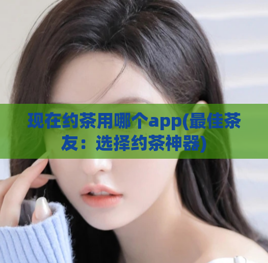 现在约茶用哪个app(最佳茶友：选择约茶神器)