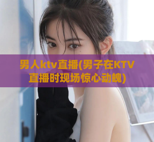 男人ktv直播(男子在KTV直播时现场惊心动魄)