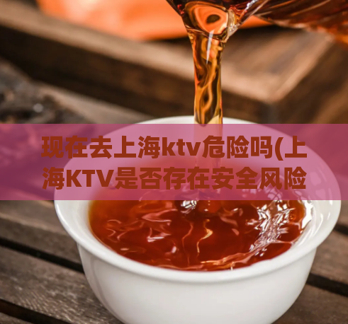 现在去上海ktv危险吗(上海KTV是否存在安全风险？)