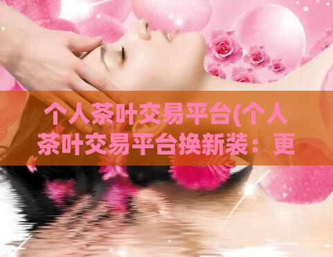 个人茶叶交易平台(个人茶叶交易平台换新装：更好的购茶体验)