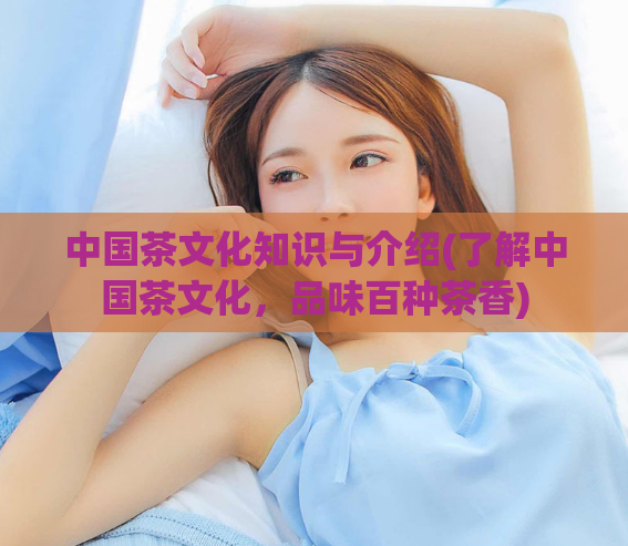 中国茶文化知识与介绍(了解中国茶文化，品味百种茶香)