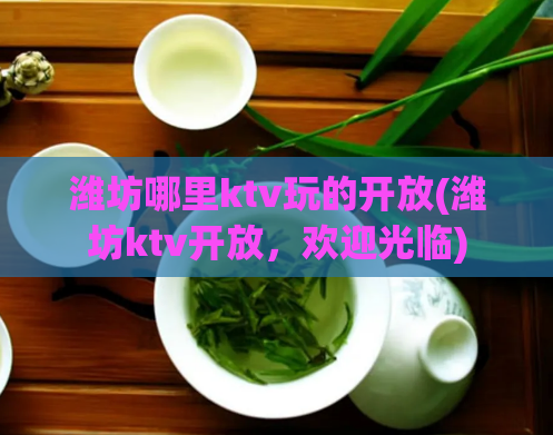 潍坊哪里ktv玩的开放(潍坊ktv开放，欢迎光临)
