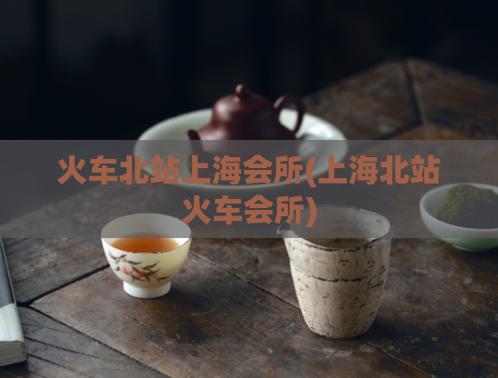 火车北站上海会所(上海北站火车会所)