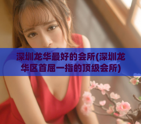 深圳龙华最好的会所(深圳龙华区首屈一指的顶级会所)