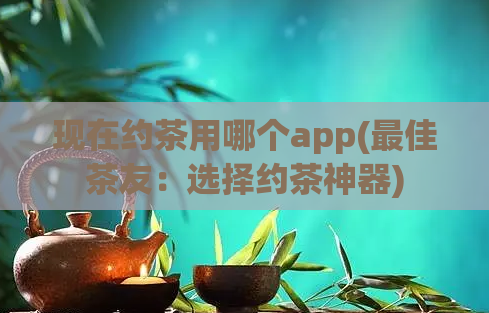 现在约茶用哪个app(最佳茶友：选择约茶神器)
