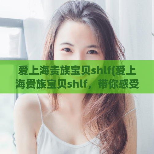 爱上海贵族宝贝shlf(爱上海贵族宝贝shlf，带你感受浪漫之都)