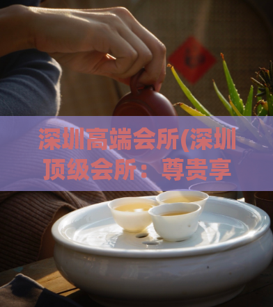 深圳高端会所(深圳顶级会所：尊贵享受与品质体验)