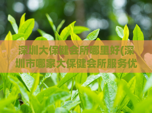 深圳大保健会所哪里好(深圳市哪家大保健会所服务优质？)