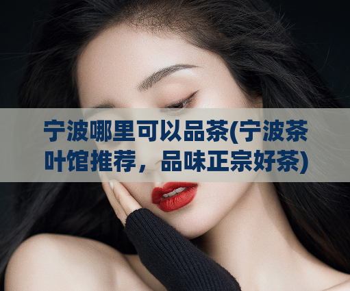 宁波哪里可以品茶(宁波茶叶馆推荐，品味正宗好茶)