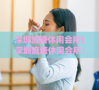 深圳流塘休闲会所(深圳流塘休闲会所：高端休闲场所，尽享舒适体验)