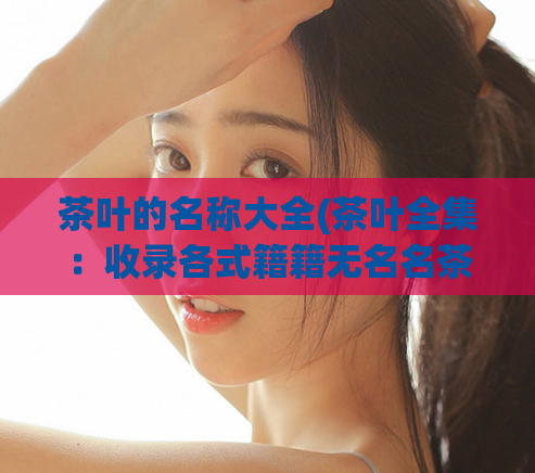 茶叶的名称大全(茶叶全集：收录各式籍籍无名名茶，品尝不同风味之旅)