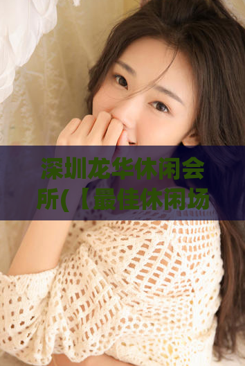 深圳龙华休闲会所(【最佳休闲场所】深圳龙华会所完美享受)