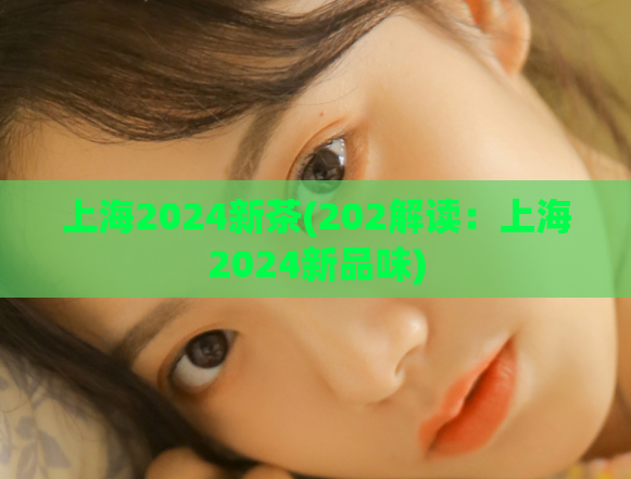 上海2024新茶(202解读：上海2024新品味)