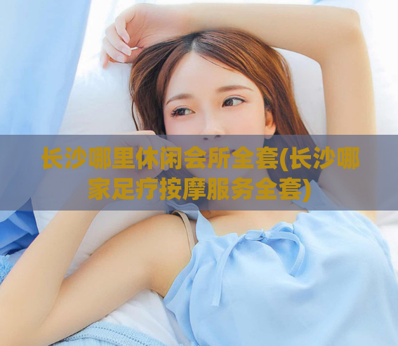 长沙哪里休闲会所全套(长沙哪家足疗按摩服务全套)