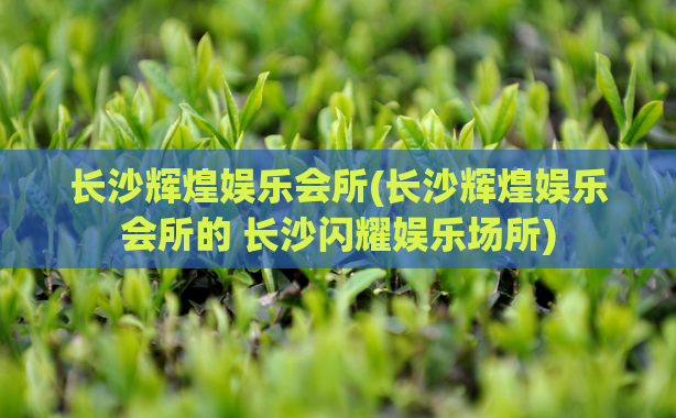 长沙辉煌娱乐会所(长沙辉煌娱乐会所的 长沙闪耀娱乐场所)