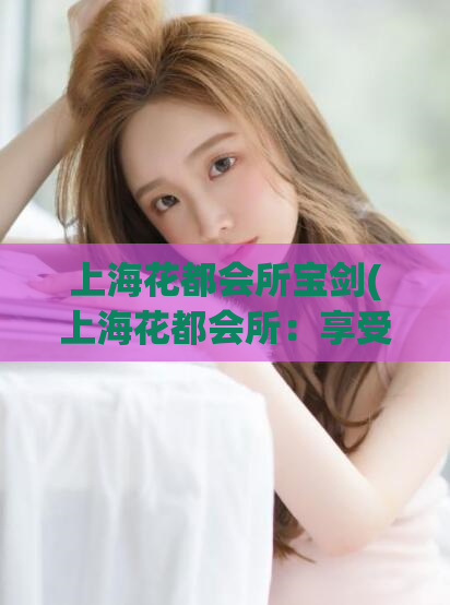 上海花都会所宝剑(上海花都会所：享受宝剑般的尊贵体验) (2)