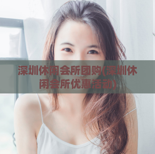 深圳休闲会所团购(深圳休闲会所优惠活动)