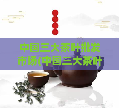 中国三大茶叶批发市场(中国三大茶叶批发市场排名及进货攻略)