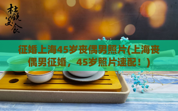 征婚上海45岁丧偶男照片(上海丧偶男征婚,45岁照片速配!)