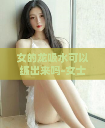 女的龙吸水可以练出来吗-女士能通过练习饮水技巧培养出舌龙术吗