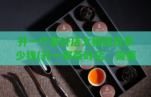 开一个茶叶店大概投资多少钱(开一家茶叶店，需要多少投资？)