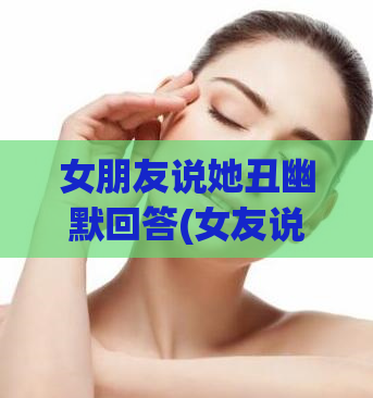 女朋友说她丑幽默回答(女友说自己丑,男友幽默回应)