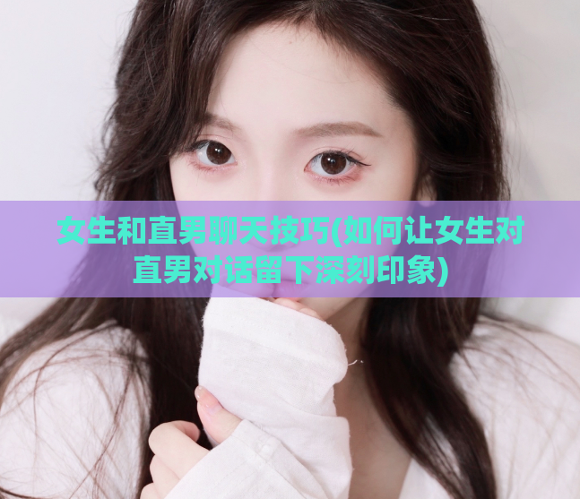 女生和直男聊天技巧(如何让女生对直男对话留下深刻印象)