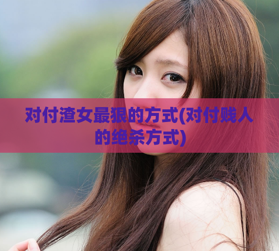 对付渣女最狠的方式(对付贱人的绝杀方式)