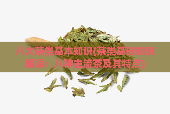 八大茶类基本知识(茶类基础知识解读：八种主流茶及其特点)