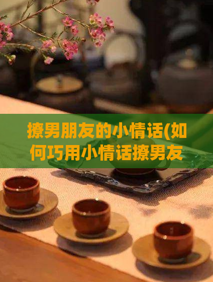 撩男朋友的小情话(如何巧用小情话撩男友)