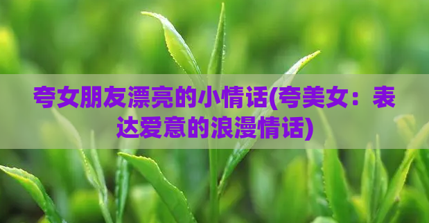 夸女朋友漂亮的小情话(夸美女：表达爱意的浪漫情话)