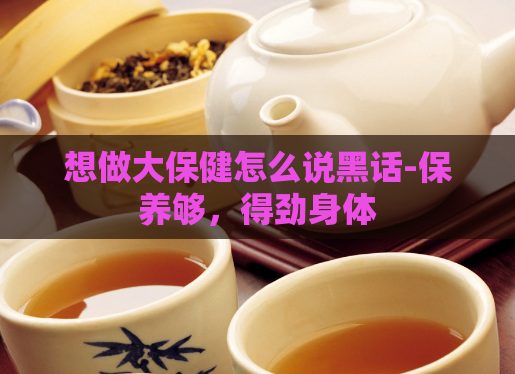 想做大保健怎么说黑话-保养够，得劲身体