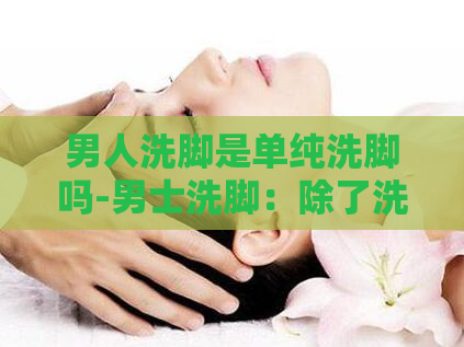 男人洗脚是单纯洗脚吗-男士洗脚：除了洗脚还有其他含义吗？