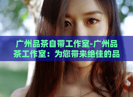 广州品茶自带工作室-广州品茶工作室:为您带来绝佳的品茶体验