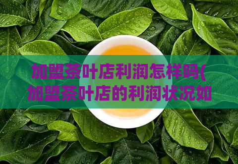 加盟茶叶店利润怎样吗(加盟茶叶店的利润状况如何？)