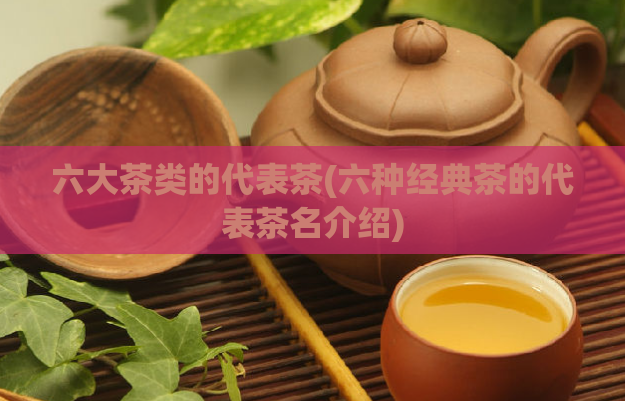 六大茶类的代表茶(六种经典茶的代表茶名介绍)