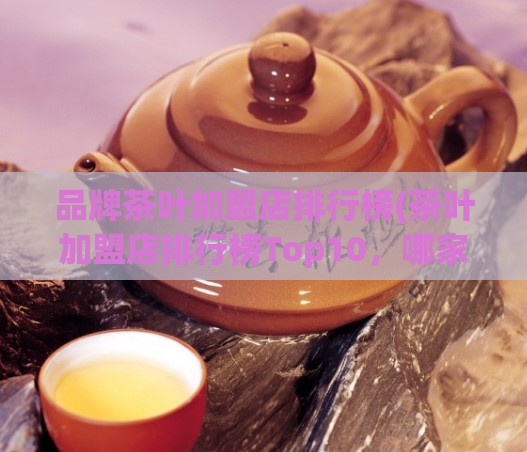 品牌茶叶加盟店排行榜(茶叶加盟店排行榜Top10，哪家最受欢迎？)