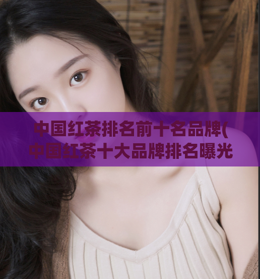 中国红茶排名前十名品牌(中国红茶十大品牌排名曝光，快来看看排名前十名！)