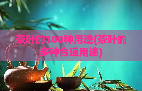 茶叶的100种用途(茶叶的多种合理用途)