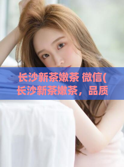 长沙新茶嫩茶 微信(长沙新茶嫩茶，品质让人难以抗拒！)