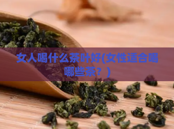 女人喝什么茶叶好(女性适合喝哪些茶？)