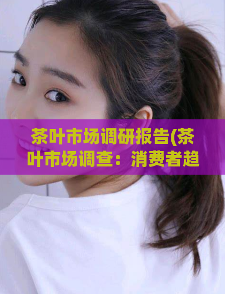 茶叶市场调研报告(茶叶市场调查:消费者趋向于高品质与健康口感。)