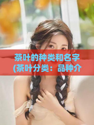 茶叶的种类和名字(茶叶分类：品种介绍及命名法则)