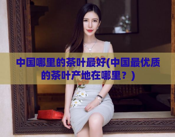 中国哪里的茶叶最好(中国最优质的茶叶产地在哪里？)