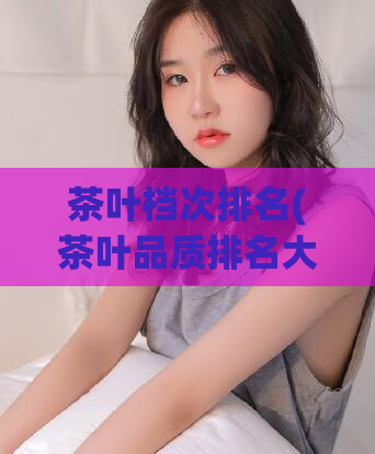 茶叶档次排名(茶叶品质排名大全)